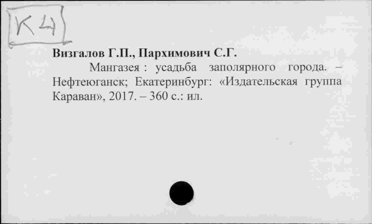 ﻿Визгалов Г.П., Пархимович С.Г.
Мангазея : усадьба заполярного города. -Нефтеюганск; Екатеринбург: «Издательская группа Караван», 2017. - 360 с.: ил.